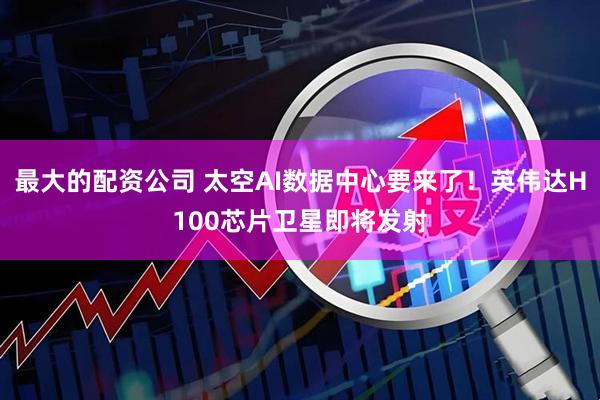 最大的配资公司 太空AI数据中心要来了！英伟达H100芯片卫星即将发射