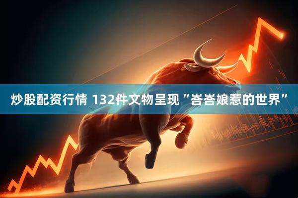 炒股配资行情 132件文物呈现“峇峇娘惹的世界”