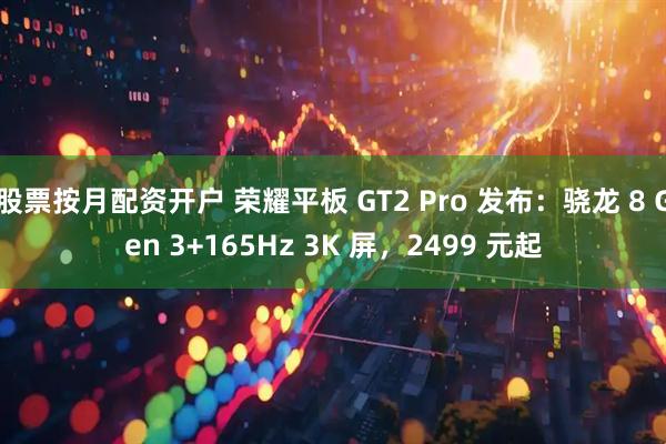 股票按月配资开户 荣耀平板 GT2 Pro 发布：骁龙 8 Gen 3+165Hz 3K 屏，2499 元起