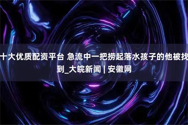 十大优质配资平台 急流中一把捞起落水孩子的他被找到_大皖新闻 | 安徽网