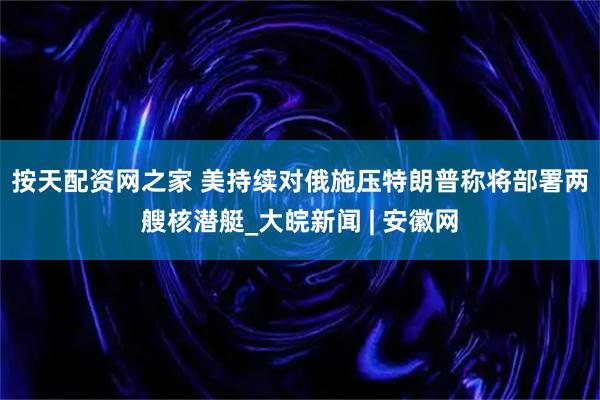 按天配资网之家 美持续对俄施压　特朗普称将部署两艘核潜艇_大皖新闻 | 安徽网